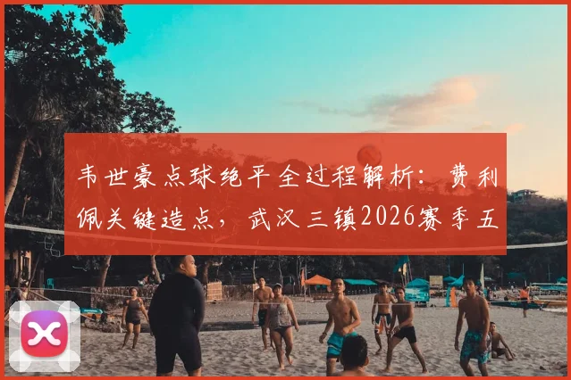 韦世豪点球绝平全过程解析:费利佩关键造点,武汉三镇2026赛季五轮不胜原因何在?
