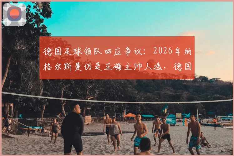 德国足球领队回应争议:2026年纳格尔斯曼仍是正确主帅人选,德国队水平引热议