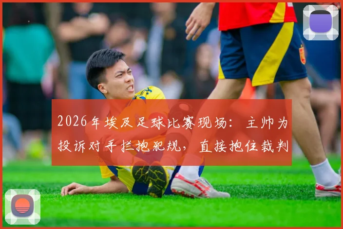 2026年埃及足球比赛现场:主帅为投诉对手拦抱犯规,直接抱住裁判亲身演示全过程详解