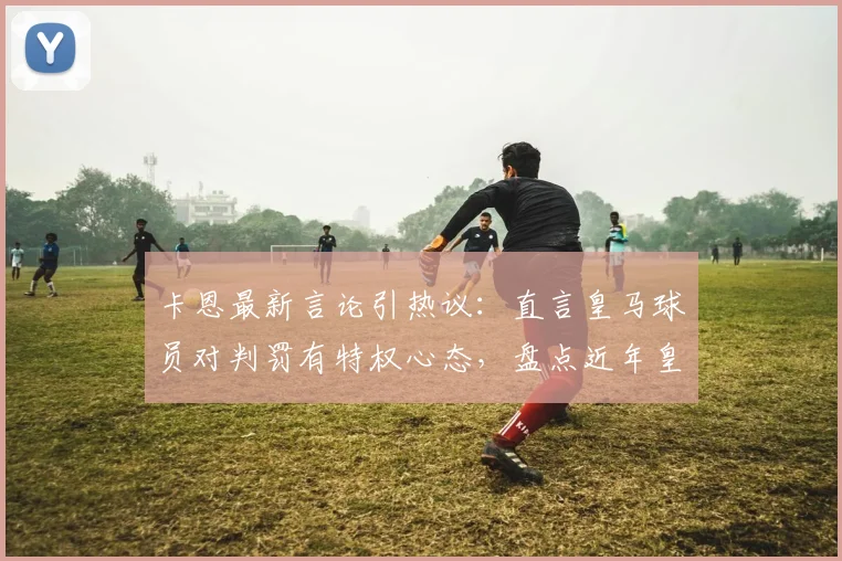 卡恩最新言论引热议：直言皇马球员对判罚有特权心态，盘点近年皇马关键比赛判罚争议