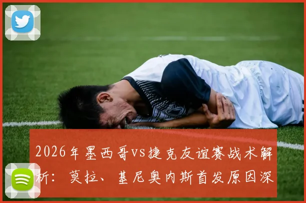 2026年墨西哥vs捷克友谊赛战术解析：莫拉、基尼奥内斯首发原因深度探讨，希克、奥乔亚替补席待命