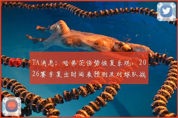 TA消息：哈弗茨伤势恢复乐观，2026赛季复出时间表预测及对球队战术影响分析