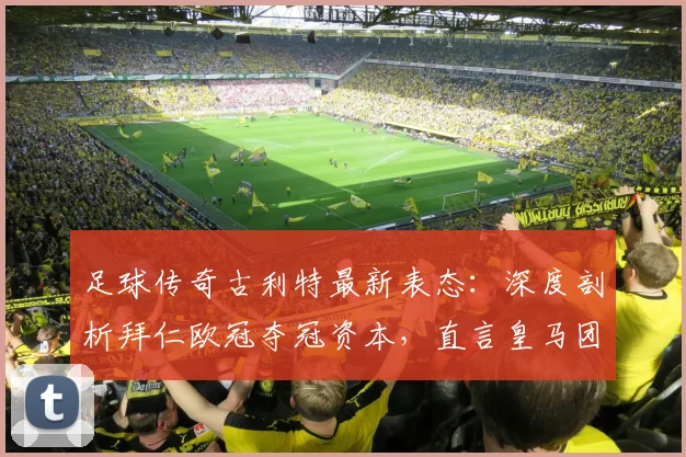 足球传奇古利特最新表态：深度剖析拜仁欧冠夺冠资本，直言皇马团队协作成关键短板
