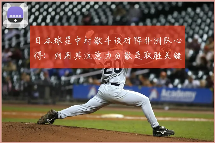 日本球星中村敬斗谈对阵非洲队心得：利用其注意力分散是取胜关键，展望2026世界杯交锋