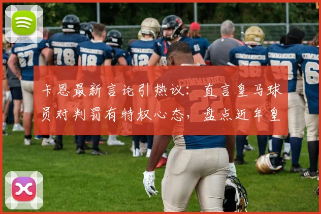 卡恩最新言论引热议：直言皇马球员对判罚有特权心态，盘点近年皇马关键比赛判罚争议