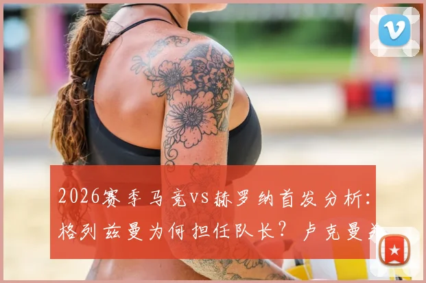 2026赛季马竞vs赫罗纳首发分析：格列兹曼为何担任队长？卢克曼关键作用何在？最新阵容解读