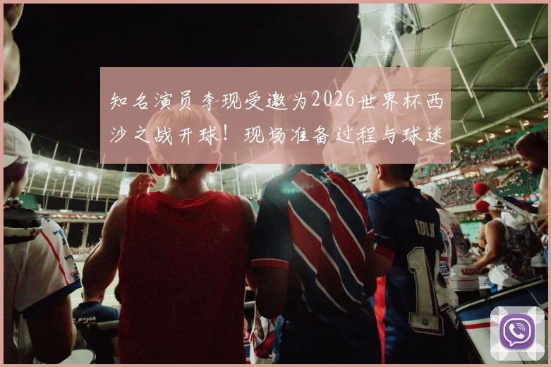 知名演员李现受邀为2026世界杯西沙之战开球!现场准备过程与球迷互动全记录