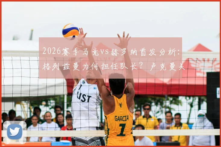 2026赛季马竞vs赫罗纳首发分析:格列兹曼为何担任队长?卢克曼关键作用何在?最新阵容解读
