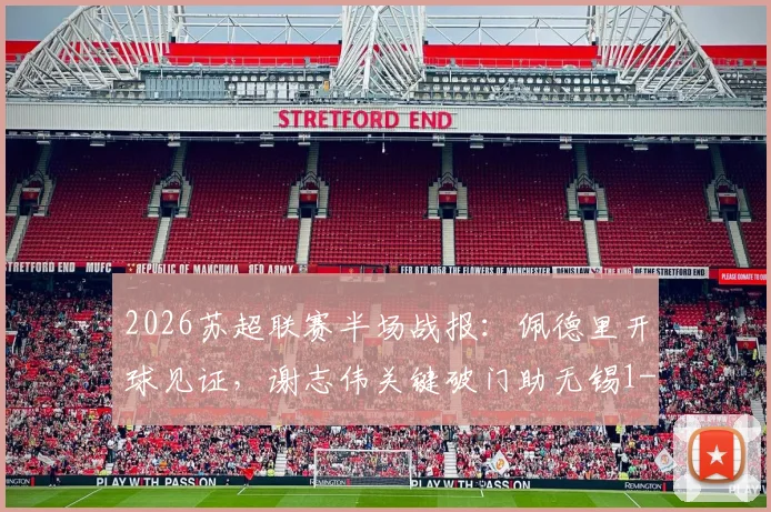 2026苏超联赛半场战报：佩德里开球见证，谢志伟关键破门助无锡1-0领先苏州