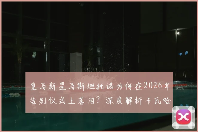 皇马新星马斯坦托诺为何在2026年告别仪式上落泪?深度解析卡瓦哈尔、阿拉巴离队对更衣室的影响