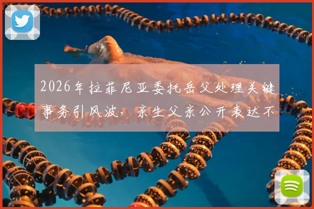 2026年拉菲尼亚委托岳父处理关键事务引风波，亲生父亲公开表达不满原因解读