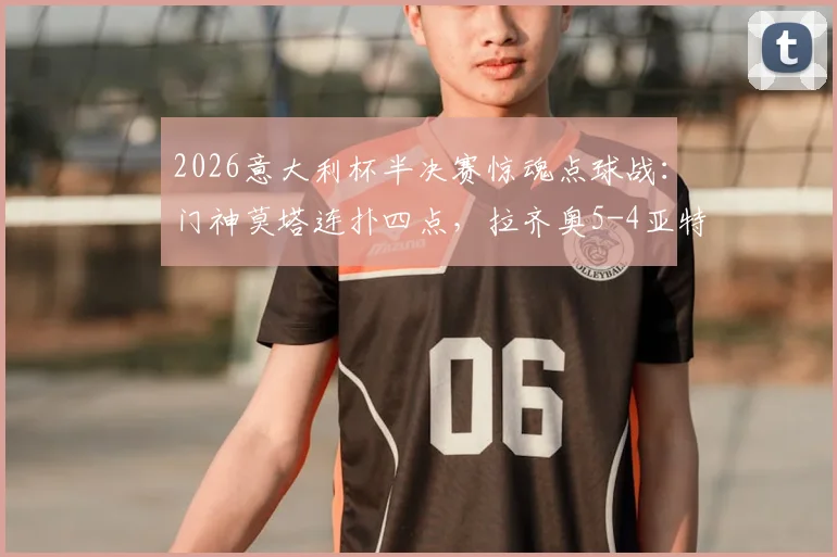 2026意大利杯半决赛惊魂点球战：门神莫塔连扑四点，拉齐奥5-4亚特兰大晋级决赛全回顾