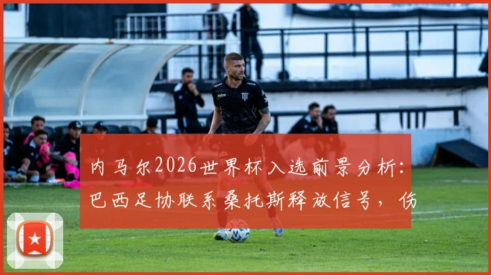 内马尔2026世界杯入选前景分析：巴西足协联系桑托斯释放信号，伤病影响与国家队名单预测