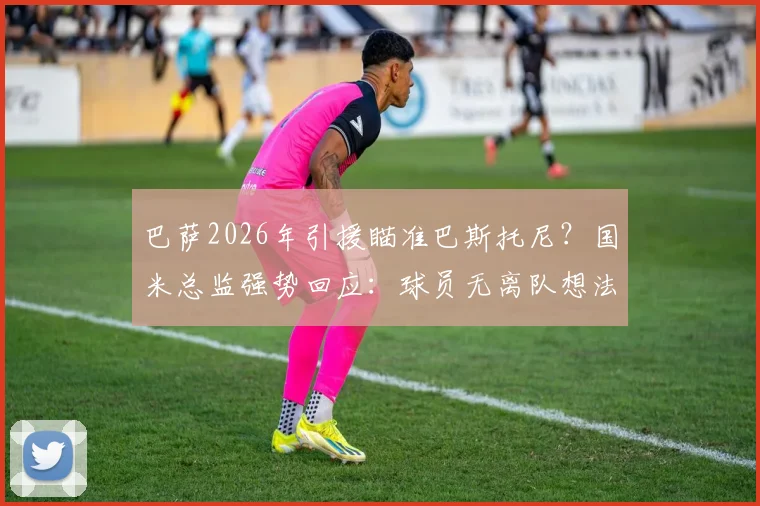 巴萨2026年引援瞄准巴斯托尼?国米总监强势回应:球员无离队想法,转会传闻可休矣