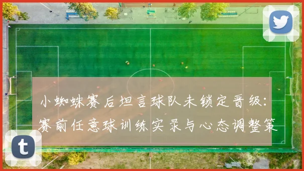 小蜘蛛赛后坦言球队未锁定晋级:赛前任意球训练实录与心态调整策略深度剖析