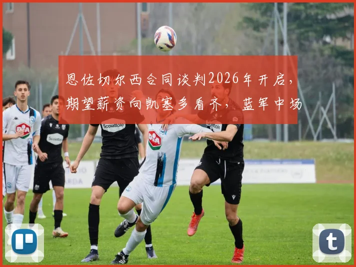 恩佐切尔西合同谈判2026年开启,期望薪资向凯塞多看齐,蓝军中场核心未来去留深度解析