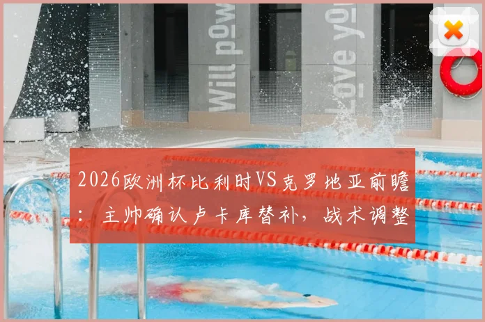 2026欧洲杯比利时VS克罗地亚前瞻:主帅确认卢卡库替补,战术调整目标唯有取胜
