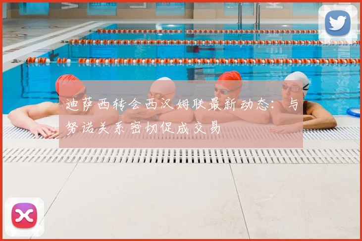 迪萨西转会西汉姆联最新动态:与努诺关系密切促成交易