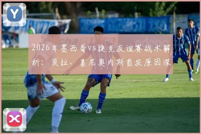 2026年墨西哥vs捷克友谊赛战术解析:莫拉、基尼奥内斯首发原因深度探讨,希克、奥乔亚替补席待命