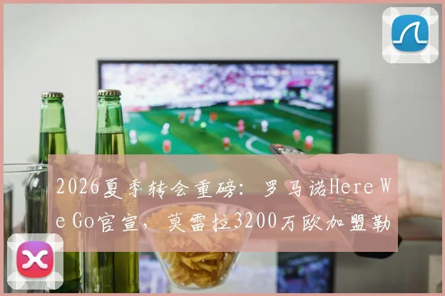2026夏季转会重磅：罗马诺Here We Go官宣，莫雷拉3200万欧加盟勒沃库森全解析