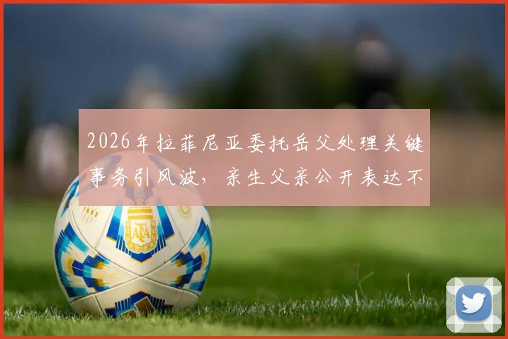 2026年拉菲尼亚委托岳父处理关键事务引风波,亲生父亲公开表达不满原因解读