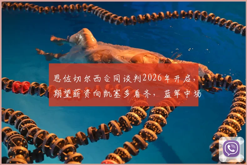 恩佐切尔西合同谈判2026年开启，期望薪资向凯塞多看齐，蓝军中场核心未来去留深度解析