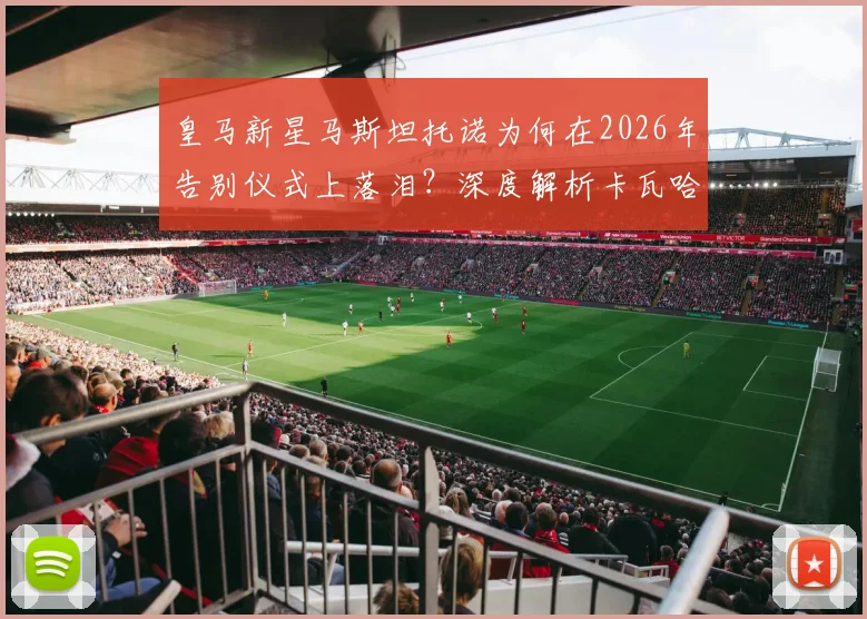 皇马新星马斯坦托诺为何在2026年告别仪式上落泪？深度解析卡瓦哈尔、阿拉巴离队对更衣室的影响