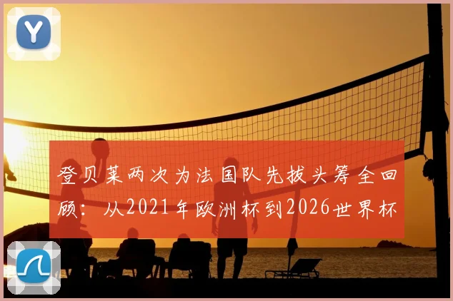 登贝莱两次为法国队先拔头筹全回顾:从2021年欧洲杯到2026世界杯预选赛,他的破局价值何在?