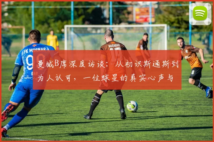 曼城B席深度访谈：从初识斯通斯到为人认可，一位球星的真实心声与绿茵哲学