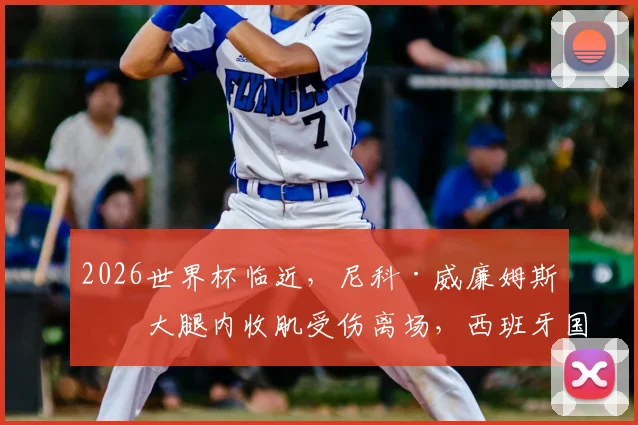 2026世界杯临近,尼科·威廉姆斯右大腿内收肌受伤离场,西班牙国家队边路告急,伤病时间线详解