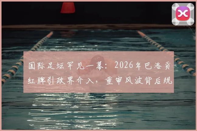 国际足坛罕见一幕:2026年巴洛贡红牌引政界介入,重审风波背后规则与权力的角力详解
