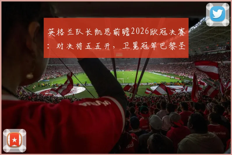 英格兰队长凯恩前瞻2026欧冠决赛：对决将五五开，卫冕冠军巴黎圣日耳曼并非不可战胜