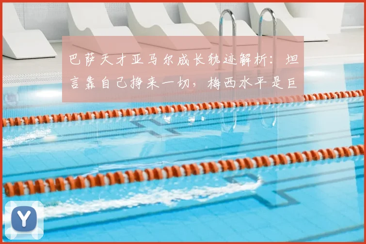 巴萨天才亚马尔成长轨迹解析:坦言靠自己挣来一切,梅西水平是巨大挑战