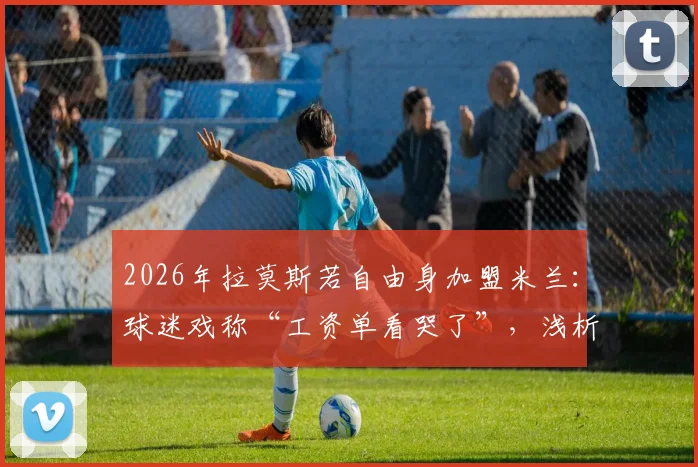 2026年拉莫斯若自由身加盟米兰：球迷戏称“工资单看哭了”，浅析红黑军团引援策略与老将价值