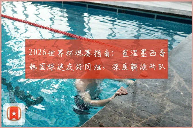 2026世界杯观赛指南:重温墨西哥韩国球迷友好同框,深度解读两队小组出线关键战