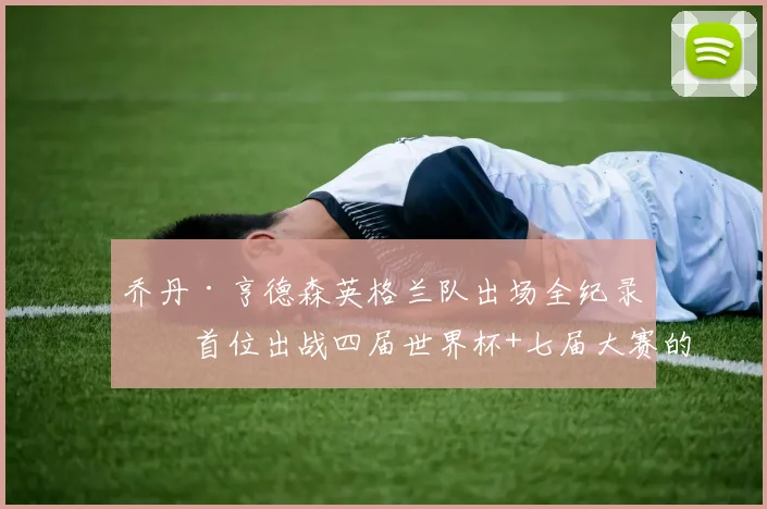 乔丹·亨德森英格兰队出场全纪录：首位出战四届世界杯+七届大赛的传奇，附2026参赛前景分析
