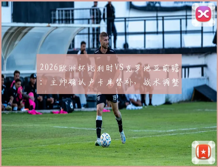 2026欧洲杯比利时VS克罗地亚前瞻：主帅确认卢卡库替补，战术调整目标唯有取胜