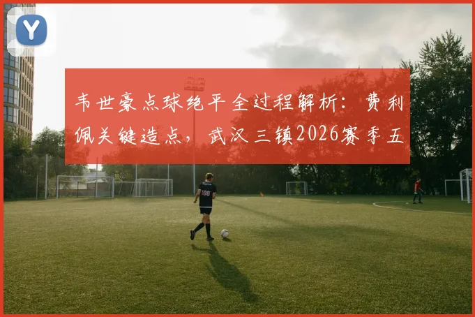 韦世豪点球绝平全过程解析：费利佩关键造点，武汉三镇2026赛季五轮不胜原因何在？