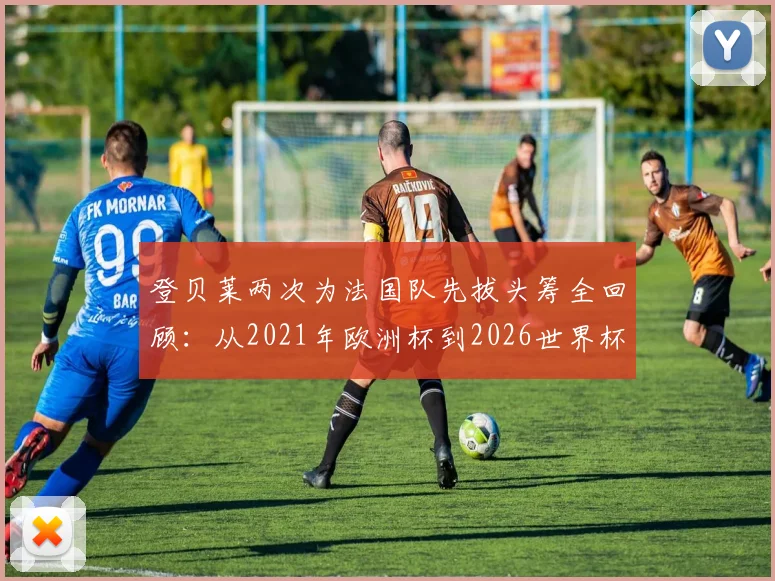 登贝莱两次为法国队先拔头筹全回顾：从2021年欧洲杯到2026世界杯预选赛，他的破局价值何在？