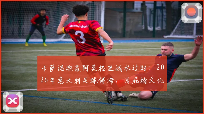 卡萨诺炮轰阿莱格里战术过时:2026年意大利足球停滞,马屁精文化与教练水平成争议焦点