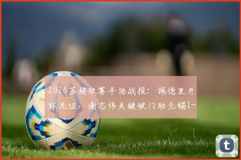 2026苏超联赛半场战报:佩德里开球见证,谢志伟关键破门助无锡1-0领先苏州