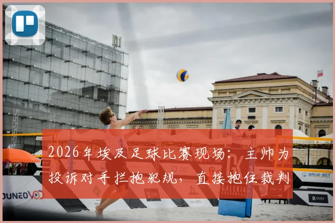 2026年埃及足球比赛现场：主帅为投诉对手拦抱犯规，直接抱住裁判亲身演示全过程详解