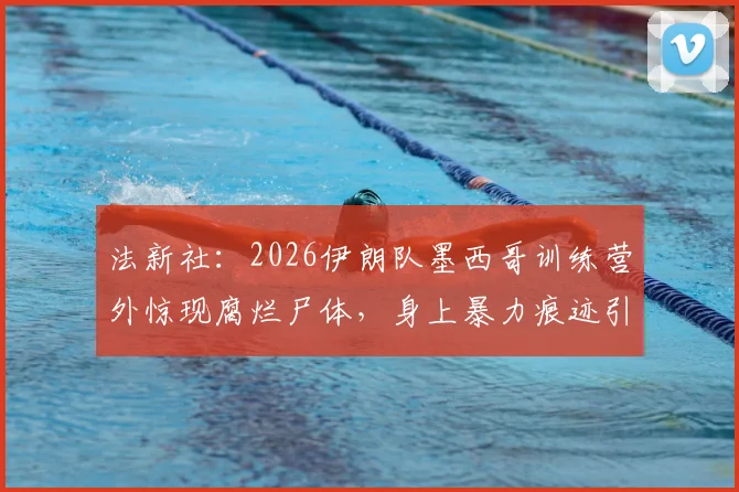 法新社:2026伊朗队墨西哥训练营外惊现腐烂尸体,身上暴力痕迹引外界关注