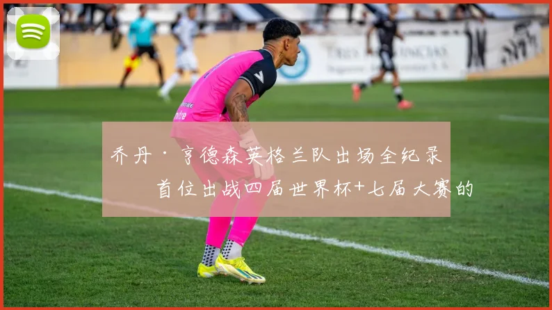 乔丹·亨德森英格兰队出场全纪录:首位出战四届世界杯+七届大赛的传奇,附2026参赛前景分析